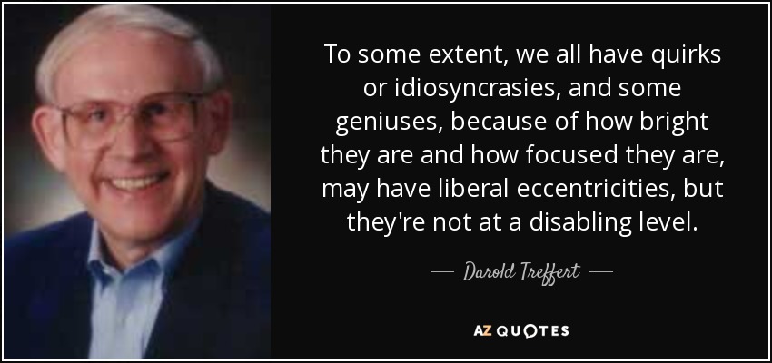 To some extent, we all have quirks or idiosyncrasies, and some geniuses, because of how bright they are and how focused they are, may have liberal eccentricities, but they're not at a disabling level. - Darold Treffert