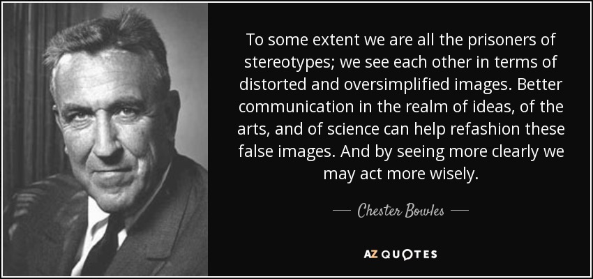 To some extent we are all the prisoners of stereotypes; we see each other in terms of distorted and oversimplified images. Better communication in the realm of ideas, of the arts, and of science can help refashion these false images. And by seeing more clearly we may act more wisely. - Chester Bowles