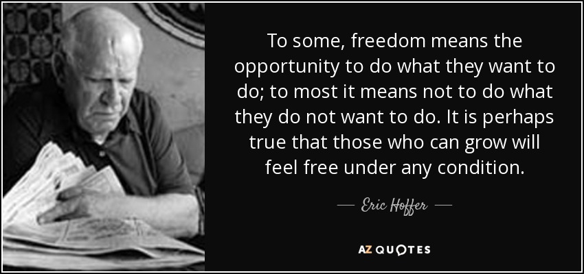 To some, freedom means the opportunity to do what they want to do; to most it means not to do what they do not want to do. It is perhaps true that those who can grow will feel free under any condition. - Eric Hoffer