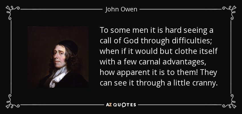 To some men it is hard seeing a call of God through difficulties; when if it would but clothe itself with a few carnal advantages, how apparent it is to them! They can see it through a little cranny. - John Owen