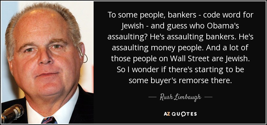 To some people, bankers - code word for Jewish - and guess who Obama's assaulting? He's assaulting bankers. He's assaulting money people. And a lot of those people on Wall Street are Jewish. So I wonder if there's starting to be some buyer's remorse there. - Rush Limbaugh