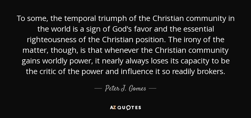 To some, the temporal triumph of the Christian community in the world is a sign of God's favor and the essential righteousness of the Christian position. The irony of the matter, though, is that whenever the Christian community gains worldly power, it nearly always loses its capacity to be the critic of the power and influence it so readily brokers. - Peter J. Gomes