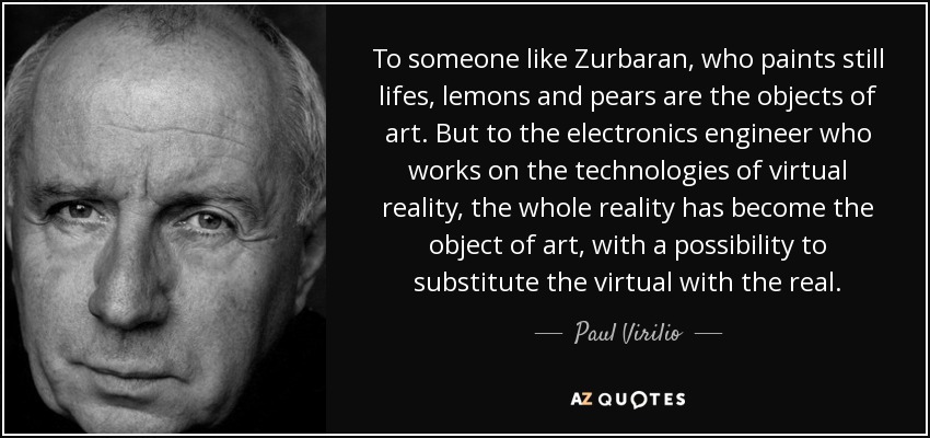 To someone like Zurbaran, who paints still lifes, lemons and pears are the objects of art. But to the electronics engineer who works on the technologies of virtual reality, the whole reality has become the object of art, with a possibility to substitute the virtual with the real. - Paul Virilio