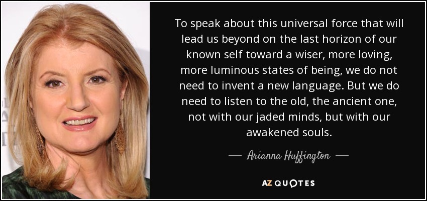 To speak about this universal force that will lead us beyond on the last horizon of our known self toward a wiser, more loving, more luminous states of being, we do not need to invent a new language. But we do need to listen to the old, the ancient one, not with our jaded minds, but with our awakened souls. - Arianna Huffington