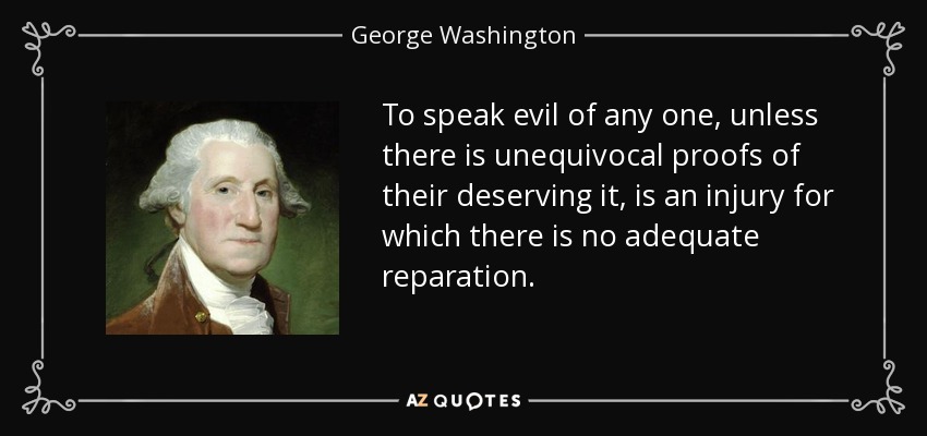 To speak evil of any one, unless there is unequivocal proofs of their deserving it, is an injury for which there is no adequate reparation. - George Washington