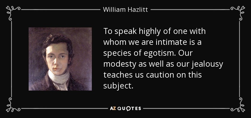 To speak highly of one with whom we are intimate is a species of egotism. Our modesty as well as our jealousy teaches us caution on this subject. - William Hazlitt