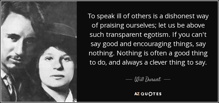 To speak ill of others is a dishonest way of praising ourselves; let us be above such transparent egotism. If you can't say good and encouraging things, say nothing. Nothing is often a good thing to do, and always a clever thing to say. - Will Durant