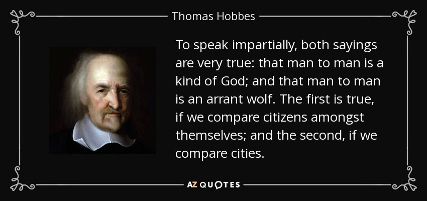 To speak impartially, both sayings are very true: that man to man is a kind of God; and that man to man is an arrant wolf. The first is true, if we compare citizens amongst themselves; and the second, if we compare cities. - Thomas Hobbes