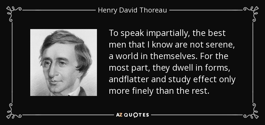 To speak impartially, the best men that I know are not serene, a world in themselves. For the most part, they dwell in forms, andflatter and study effect only more finely than the rest. - Henry David Thoreau