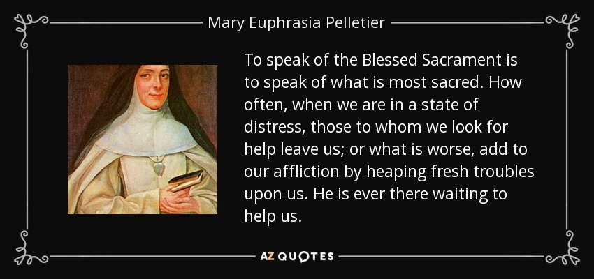 To speak of the Blessed Sacrament is to speak of what is most sacred. How often, when we are in a state of distress, those to whom we look for help leave us; or what is worse, add to our affliction by heaping fresh troubles upon us. He is ever there waiting to help us. - Mary Euphrasia Pelletier