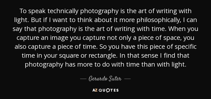 To speak technically photography is the art of writing with light. But if I want to think about it more philosophically, I can say that photography is the art of writing with time. When you capture an image you capture not only a piece of space, you also capture a piece of time. So you have this piece of specific time in your square or rectangle. In that sense I find that photography has more to do with time than with light. - Gerardo Suter