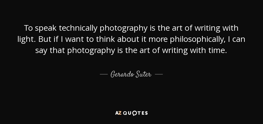 To speak technically photography is the art of writing with light. But if I want to think about it more philosophically , I can say that photography is the art of writing with time. - Gerardo Suter