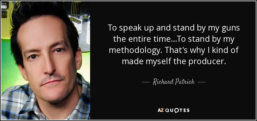 To speak up and stand by my guns the entire time...To stand by my methodology. That's why I kind of made myself the producer. - Richard Patrick