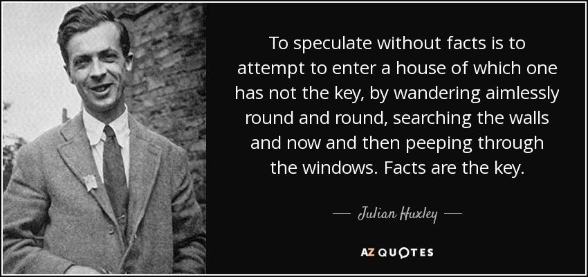 To speculate without facts is to attempt to enter a house of which one has not the key, by wandering aimlessly round and round, searching the walls and now and then peeping through the windows. Facts are the key. - Julian Huxley