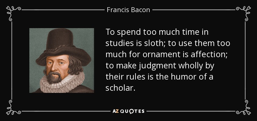 To spend too much time in studies is sloth; to use them too much for ornament is affection; to make judgment wholly by their rules is the humor of a scholar. - Francis Bacon