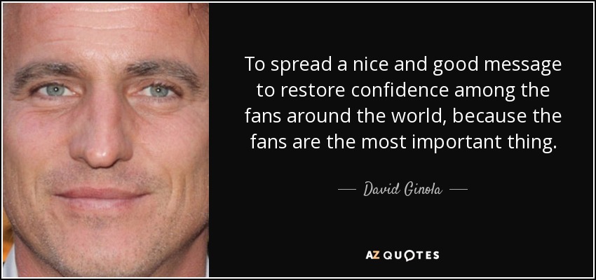 To spread a nice and good message to restore confidence among the fans around the world, because the fans are the most important thing. - David Ginola