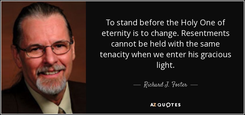 To stand before the Holy One of eternity is to change. Resentments cannot be held with the same tenacity when we enter his gracious light. - Richard J. Foster