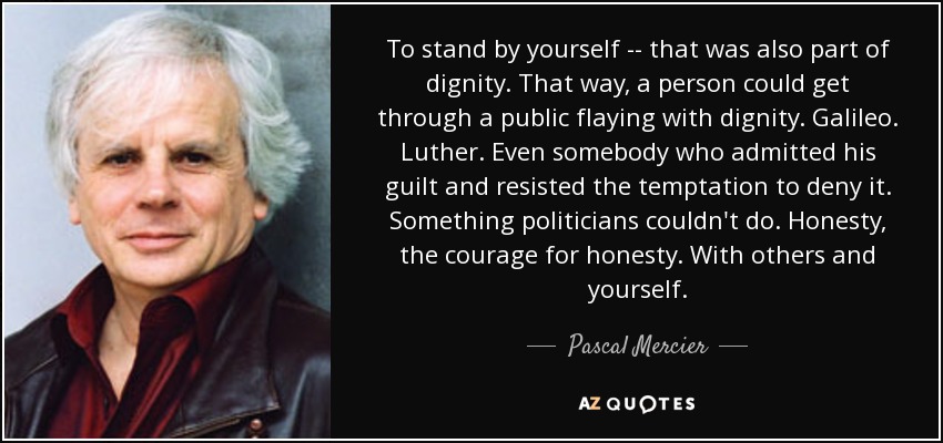 To stand by yourself -- that was also part of dignity. That way, a person could get through a public flaying with dignity. Galileo. Luther. Even somebody who admitted his guilt and resisted the temptation to deny it. Something politicians couldn't do. Honesty, the courage for honesty. With others and yourself. - Pascal Mercier