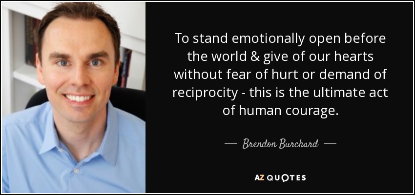 To stand emotionally open before the world & give of our hearts without fear of hurt or demand of reciprocity - this is the ultimate act of human courage. - Brendon Burchard