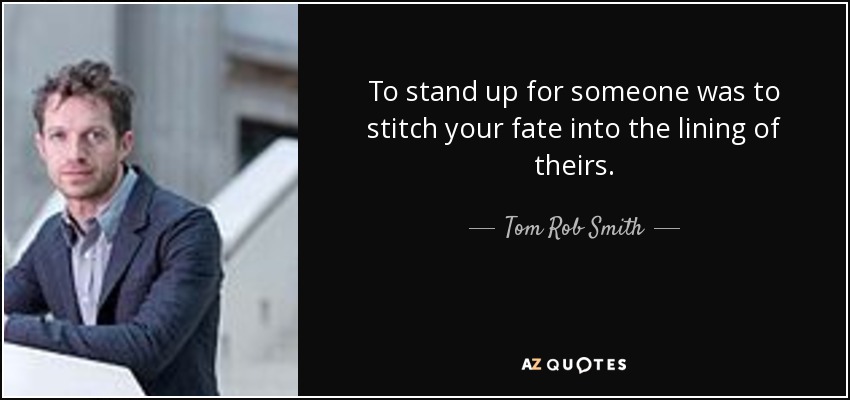 To stand up for someone was to stitch your fate into the lining of theirs. - Tom Rob Smith