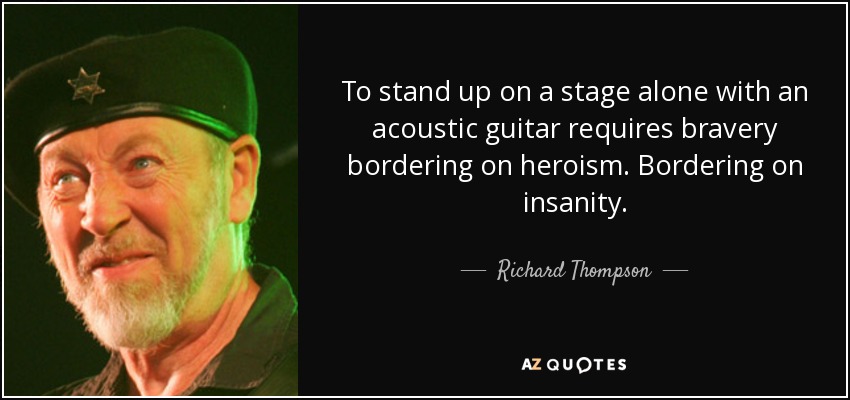 To stand up on a stage alone with an acoustic guitar requires bravery bordering on heroism. Bordering on insanity. - Richard Thompson