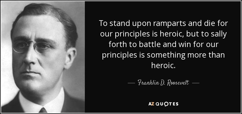 To stand upon ramparts and die for our principles is heroic, but to sally forth to battle and win for our principles is something more than heroic. - Franklin D. Roosevelt