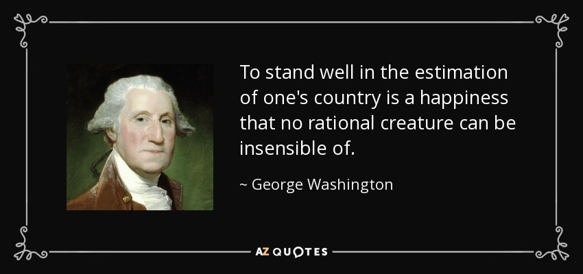 To stand well in the estimation of one's country is a happiness that no rational creature can be insensible of. - George Washington