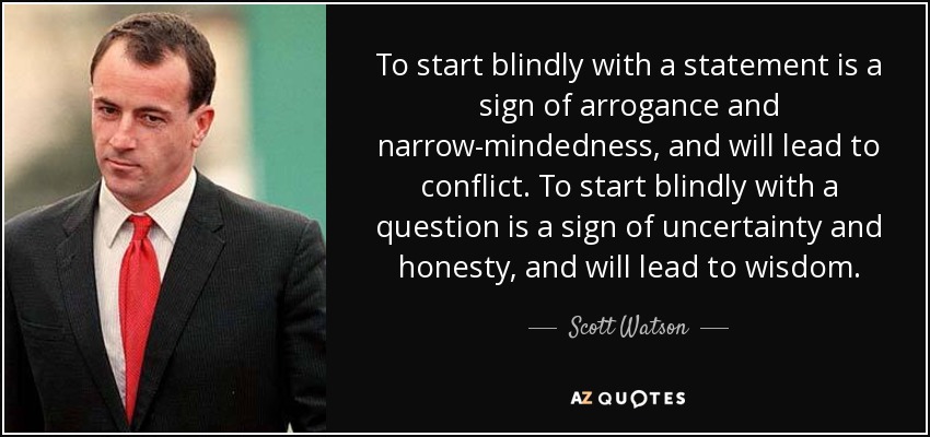 To start blindly with a statement is a sign of arrogance and narrow-mindedness, and will lead to conflict. To start blindly with a question is a sign of uncertainty and honesty, and will lead to wisdom. - Scott Watson