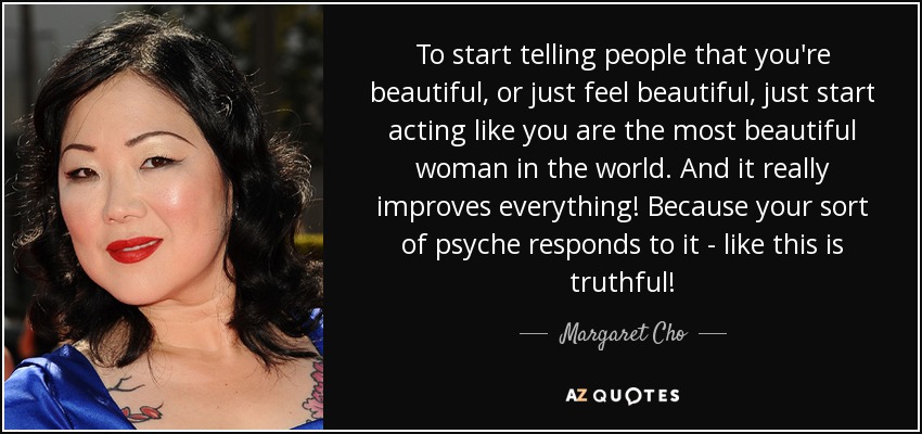 To start telling people that you're beautiful, or just feel beautiful, just start acting like you are the most beautiful woman in the world. And it really improves everything! Because your sort of psyche responds to it - like this is truthful! - Margaret Cho