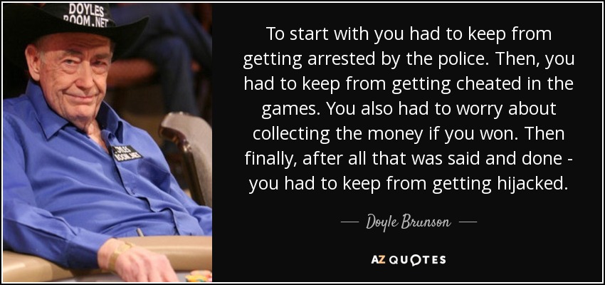 To start with you had to keep from getting arrested by the police. Then, you had to keep from getting cheated in the games. You also had to worry about collecting the money if you won. Then finally, after all that was said and done - you had to keep from getting hijacked. - Doyle Brunson