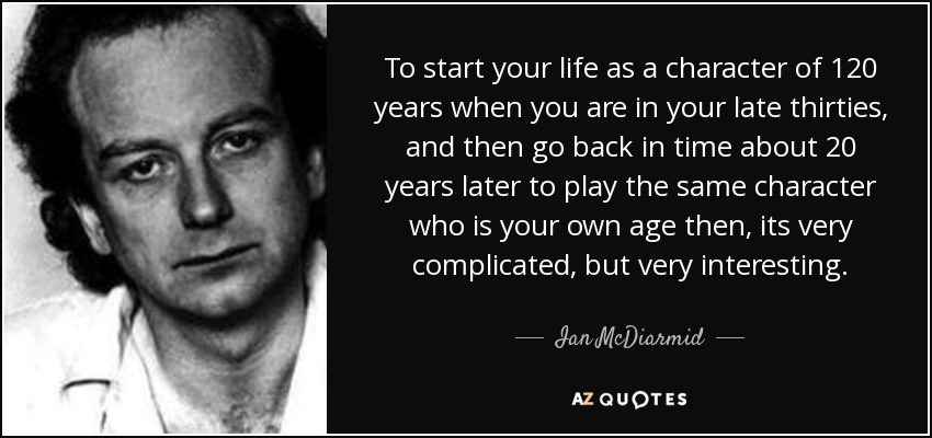 To start your life as a character of 120 years when you are in your late thirties, and then go back in time about 20 years later to play the same character who is your own age then, its very complicated, but very interesting. - Ian McDiarmid