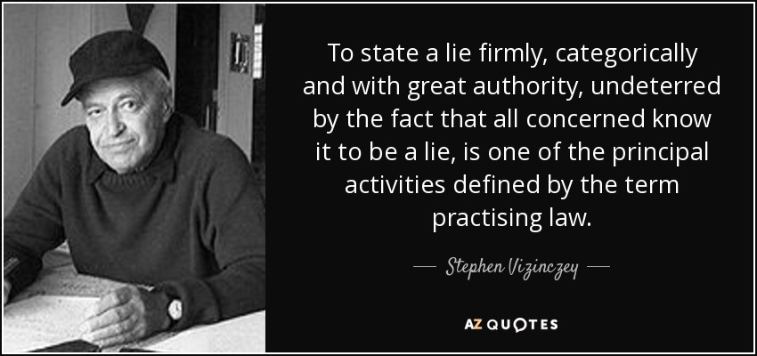 To state a lie firmly, categorically and with great authority, undeterred by the fact that all concerned know it to be a lie, is one of the principal activities defined by the term practising law. - Stephen Vizinczey