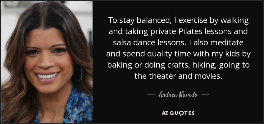 To stay balanced, I exercise by walking and taking private Pilates lessons and salsa dance lessons. I also meditate and spend quality time with my kids by baking or doing crafts, hiking, going to the theater and movies. - Andrea Navedo