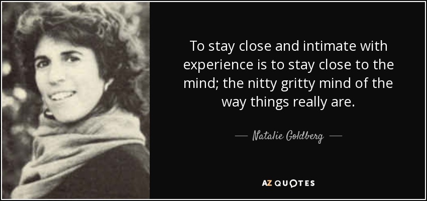 To stay close and intimate with experience is to stay close to the mind; the nitty gritty mind of the way things really are. - Natalie Goldberg
