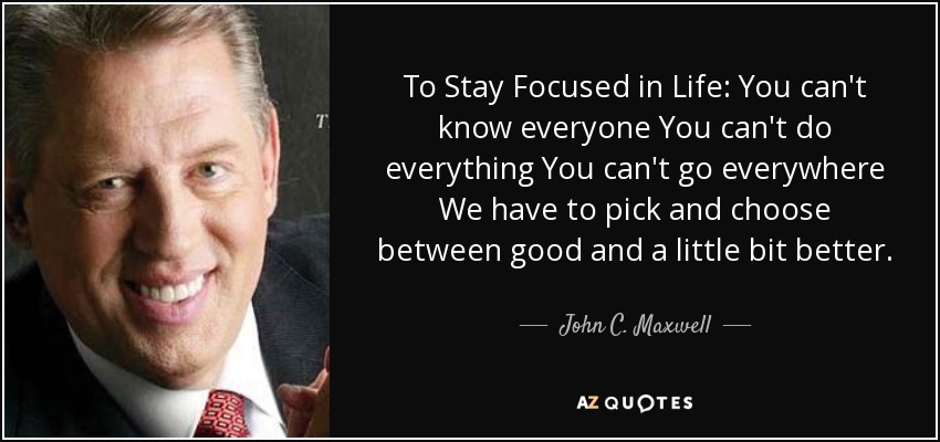 To Stay Focused in Life: You can't know everyone You can't do everything You can't go everywhere We have to pick and choose between good and a little bit better. - John C. Maxwell