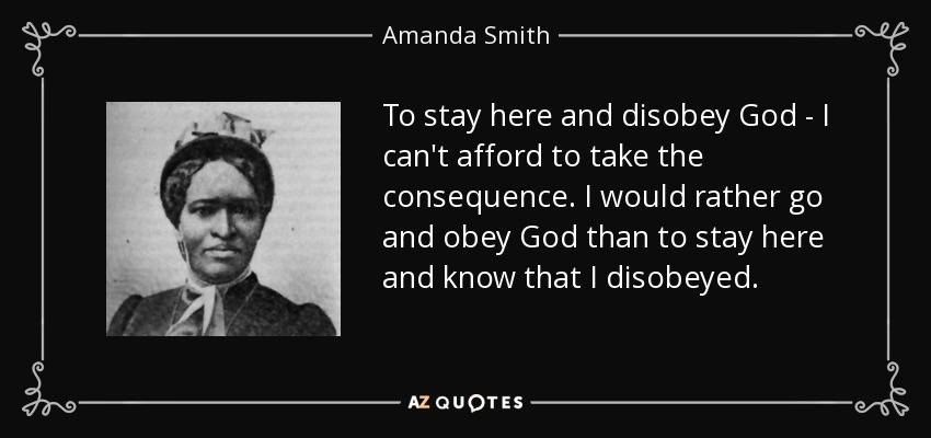 To stay here and disobey God - I can't afford to take the consequence. I would rather go and obey God than to stay here and know that I disobeyed. - Amanda Smith