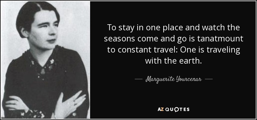 To stay in one place and watch the seasons come and go is tanatmount to constant travel: One is traveling with the earth. - Marguerite Yourcenar