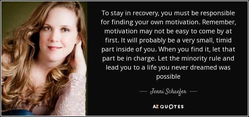 To stay in recovery, you must be responsible for finding your own motivation. Remember, motivation may not be easy to come by at first. It will probably be a very small, timid part inside of you. When you find it, let that part be in charge. Let the minority rule and lead you to a life you never dreamed was possible - Jenni Schaefer