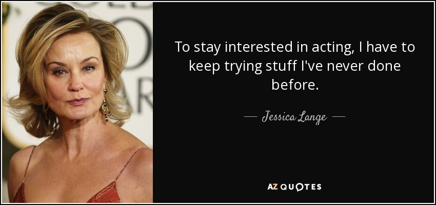 To stay interested in acting, I have to keep trying stuff I've never done before. - Jessica Lange