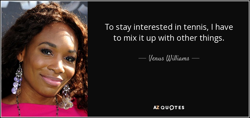 To stay interested in tennis, I have to mix it up with other things. - Venus Williams