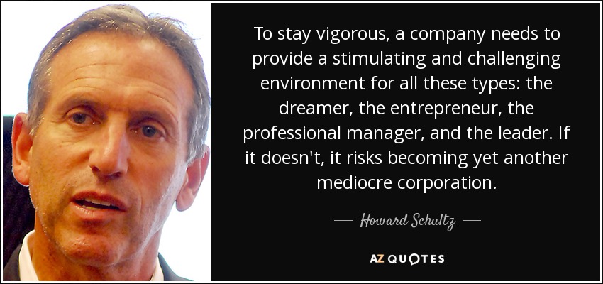 To stay vigorous, a company needs to provide a stimulating and challenging environment for all these types: the dreamer, the entrepreneur, the professional manager, and the leader. If it doesn't, it risks becoming yet another mediocre corporation. - Howard Schultz