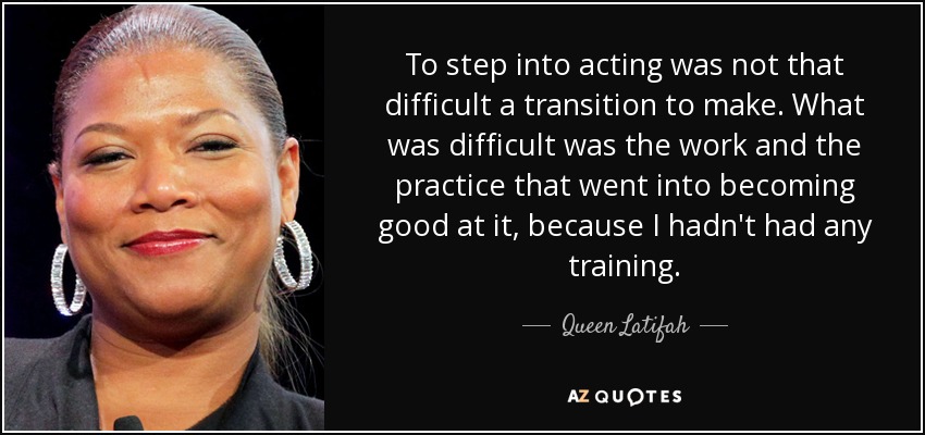 To step into acting was not that difficult a transition to make. What was difficult was the work and the practice that went into becoming good at it, because I hadn't had any training. - Queen Latifah