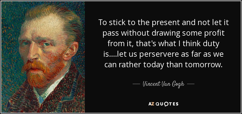To stick to the present and not let it pass without drawing some profit from it, that's what I think duty is. ...let us perservere as far as we can rather today than tomorrow. - Vincent Van Gogh