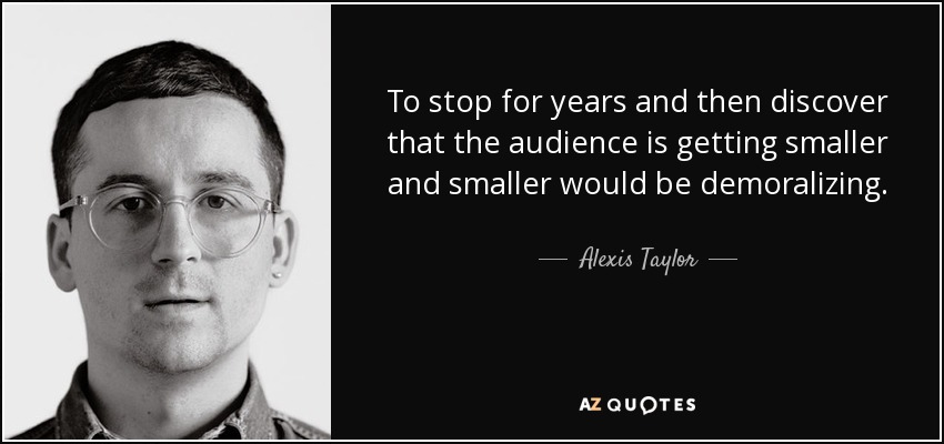 To stop for years and then discover that the audience is getting smaller and smaller would be demoralizing. - Alexis Taylor