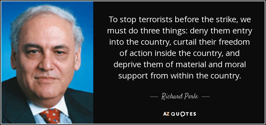 To stop terrorists before the strike, we must do three things: deny them entry into the country, curtail their freedom of action inside the country, and deprive them of material and moral support from within the country. - Richard Perle