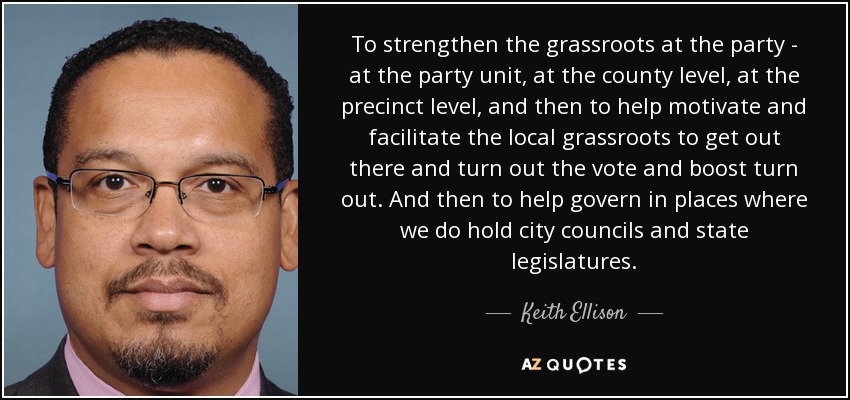 To strengthen the grassroots at the party - at the party unit, at the county level, at the precinct level, and then to help motivate and facilitate the local grassroots to get out there and turn out the vote and boost turn out. And then to help govern in places where we do hold city councils and state legislatures. - Keith Ellison