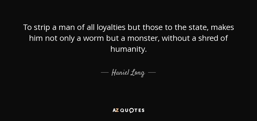 To strip a man of all loyalties but those to the state, makes him not only a worm but a monster, without a shred of humanity. - Haniel Long