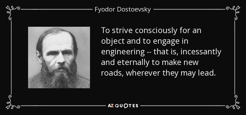 To strive consciously for an object and to engage in engineering -- that is, incessantly and eternally to make new roads, wherever they may lead. - Fyodor Dostoevsky