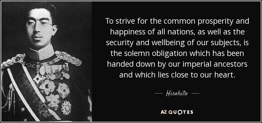 To strive for the common prosperity and happiness of all nations, as well as the security and wellbeing of our subjects, is the solemn obligation which has been handed down by our imperial ancestors and which lies close to our heart. - Hirohito