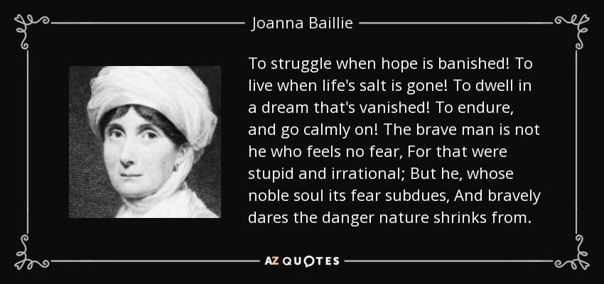 To struggle when hope is banished! To live when life's salt is gone! To dwell in a dream that's vanished! To endure, and go calmly on! The brave man is not he who feels no fear, For that were stupid and irrational; But he, whose noble soul its fear subdues, And bravely dares the danger nature shrinks from. - Joanna Baillie